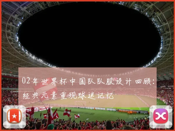 02年世界杯中国队队服设计回顾：经典元素重现球迷记忆